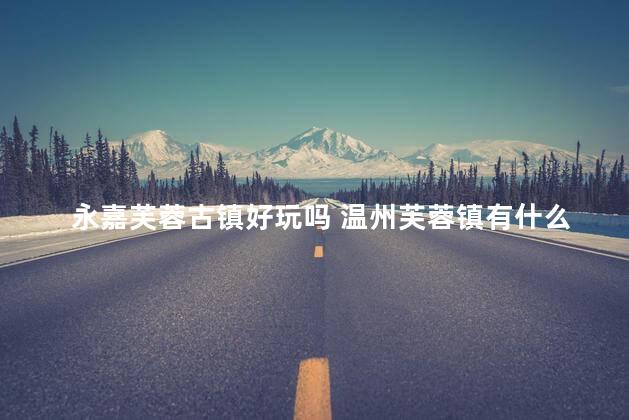 永嘉芙蓉古镇好玩吗 温州芙蓉镇有什么好玩的
